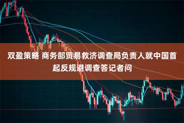 双盈策略 商务部贸易救济调查局负责人就中国首起反规避调查答记者问