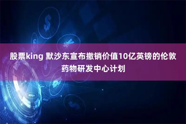 股票king 默沙东宣布撤销价值10亿英镑的伦敦药物研发中心计划