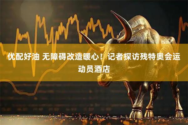 优配好油 无障碍改造暖心！记者探访残特奥会运动员酒店