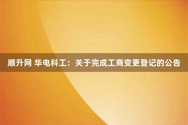 顺升网 华电科工：关于完成工商变更登记的公告