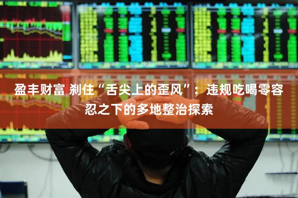 盈丰财富 刹住“舌尖上的歪风”：违规吃喝零容忍之下的多地整治探索
