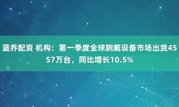 蓝乔配资 机构：第一季度全球腕戴设备市场出货4557万台，同比增长10.5%