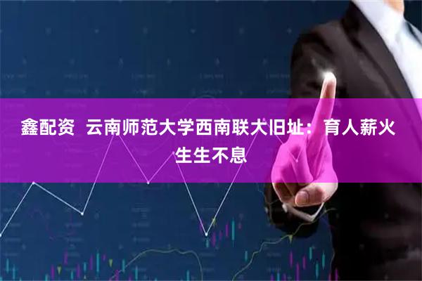 鑫配资  云南师范大学西南联大旧址：育人薪火 生生不息