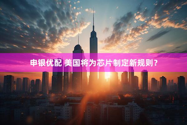 申银优配 美国将为芯片制定新规则？