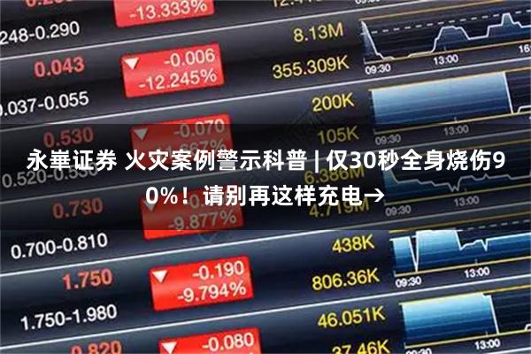 永崋证券 火灾案例警示科普 | 仅30秒全身烧伤90%！请别再这样充电→