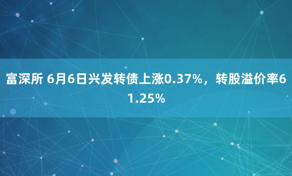 富深所 6月6日兴发转债上涨0.37%,转股溢价率61.25%