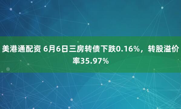 美港通配资 6月6日三房转债下跌0.16%,转股溢价率35.97%