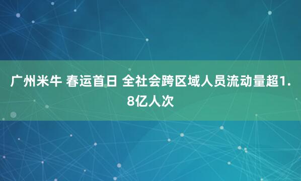 广州米牛 春运首日 全社会跨区域人员流动量超1.8亿人次