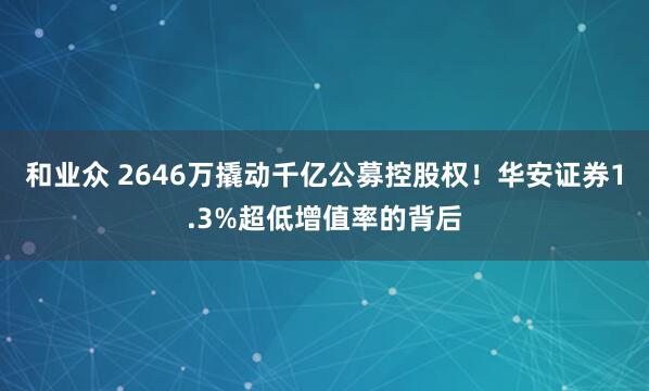 和业众 2646万撬动千亿公募控股权！华安证券1.3%超低增值率的背后