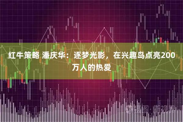 红牛策略 潘庆华:逐梦光影,在兴趣岛点亮200万人的热爱