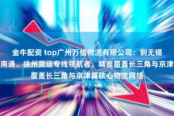 金牛配资 top广州万信物流有限公司：到无锡、廊坊、重庆、南通、徐州货运专线领航者，精准覆盖长三角与京津冀核心物流网络