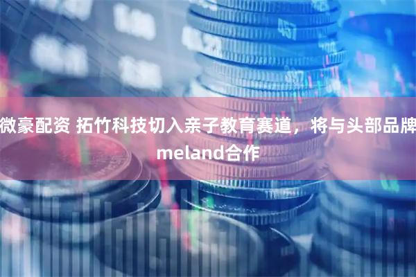 微豪配资 拓竹科技切入亲子教育赛道,将与头部品牌meland合作