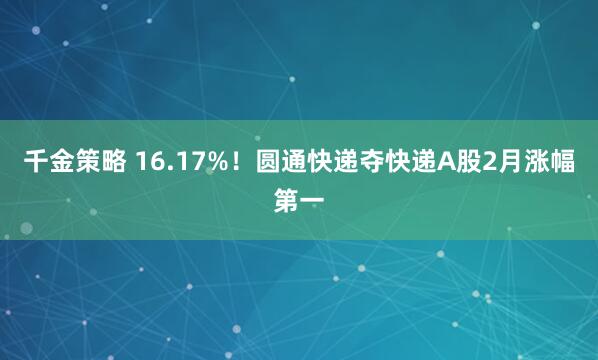 千金策略 16.17%!圆通快递夺快递A股2月涨幅第一
