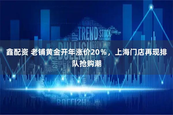 鑫配资 老铺黄金开年涨价20%,上海门店再现排队抢购潮