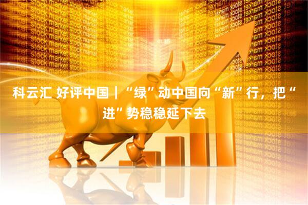 科云汇 好评中国|“绿”动中国向“新”行,把“进”势稳稳延下去